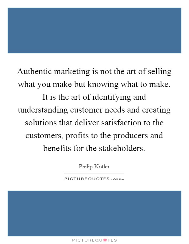 Authentic marketing is not the art of selling what you make but knowing what to make. It is the art of identifying and understanding customer needs and creating solutions that deliver satisfaction to the customers, profits to the producers and benefits for the stakeholders. Picture Quote #1