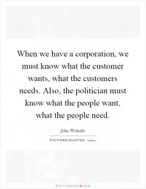 When we have a corporation, we must know what the customer wants, what the customers needs. Also, the politician must know what the people want, what the people need Picture Quote #1