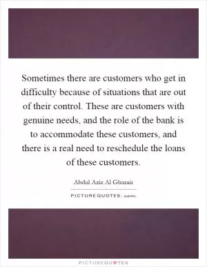 Sometimes there are customers who get in difficulty because of situations that are out of their control. These are customers with genuine needs, and the role of the bank is to accommodate these customers, and there is a real need to reschedule the loans of these customers Picture Quote #1