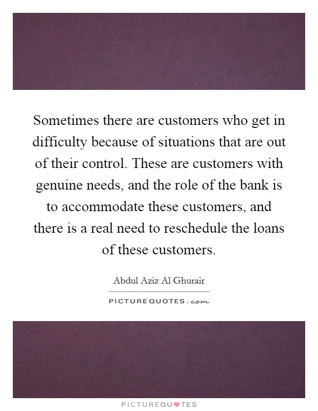 Sometimes there are customers who get in difficulty because of situations that are out of their control. These are customers with genuine needs, and the role of the bank is to accommodate these customers, and there is a real need to reschedule the loans of these customers. Picture Quote #1