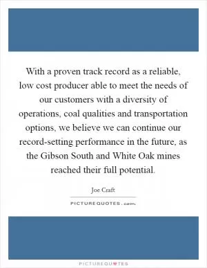 With a proven track record as a reliable, low cost producer able to meet the needs of our customers with a diversity of operations, coal qualities and transportation options, we believe we can continue our record-setting performance in the future, as the Gibson South and White Oak mines reached their full potential Picture Quote #1