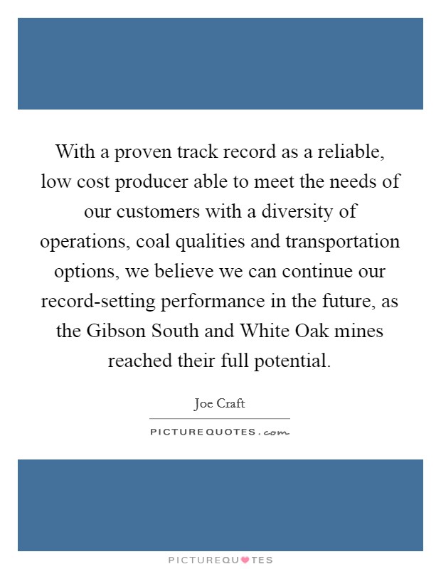 With a proven track record as a reliable, low cost producer able to meet the needs of our customers with a diversity of operations, coal qualities and transportation options, we believe we can continue our record-setting performance in the future, as the Gibson South and White Oak mines reached their full potential. Picture Quote #1
