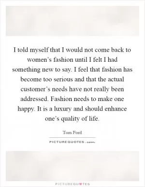 I told myself that I would not come back to women’s fashion until I felt I had something new to say. I feel that fashion has become too serious and that the actual customer’s needs have not really been addressed. Fashion needs to make one happy. It is a luxury and should enhance one’s quality of life Picture Quote #1
