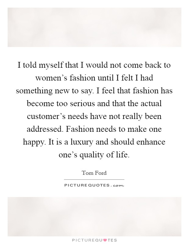 I told myself that I would not come back to women's fashion until I felt I had something new to say. I feel that fashion has become too serious and that the actual customer's needs have not really been addressed. Fashion needs to make one happy. It is a luxury and should enhance one's quality of life. Picture Quote #1