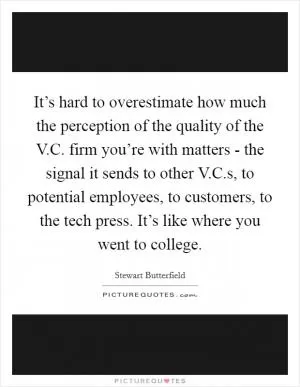 It’s hard to overestimate how much the perception of the quality of the V.C. firm you’re with matters - the signal it sends to other V.C.s, to potential employees, to customers, to the tech press. It’s like where you went to college Picture Quote #1