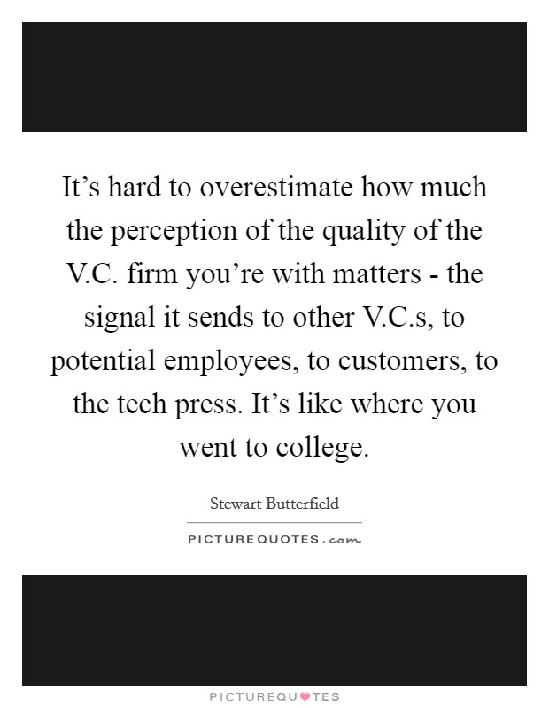 It's hard to overestimate how much the perception of the quality of the V.C. firm you're with matters - the signal it sends to other V.C.s, to potential employees, to customers, to the tech press. It's like where you went to college. Picture Quote #1