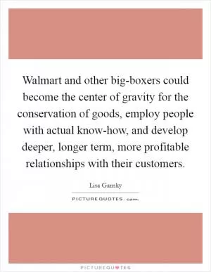 Walmart and other big-boxers could become the center of gravity for the conservation of goods, employ people with actual know-how, and develop deeper, longer term, more profitable relationships with their customers Picture Quote #1