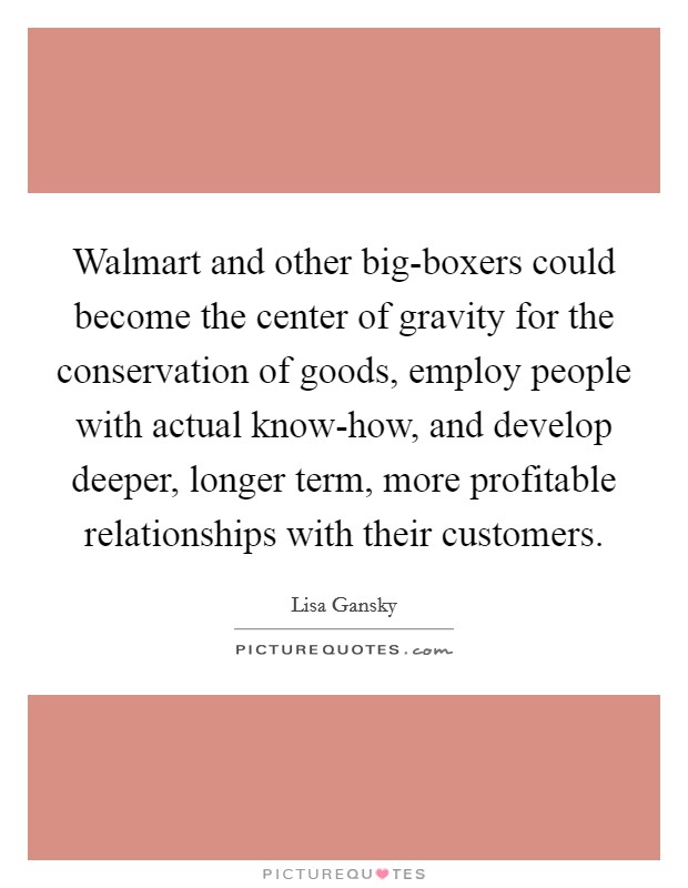 Walmart and other big-boxers could become the center of gravity for the conservation of goods, employ people with actual know-how, and develop deeper, longer term, more profitable relationships with their customers. Picture Quote #1