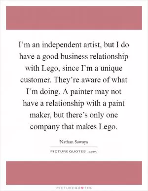 I’m an independent artist, but I do have a good business relationship with Lego, since I’m a unique customer. They’re aware of what I’m doing. A painter may not have a relationship with a paint maker, but there’s only one company that makes Lego Picture Quote #1