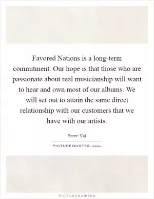 Favored Nations is a long-term commitment. Our hope is that those who are passionate about real musicianship will want to hear and own most of our albums. We will set out to attain the same direct relationship with our customers that we have with our artists Picture Quote #1