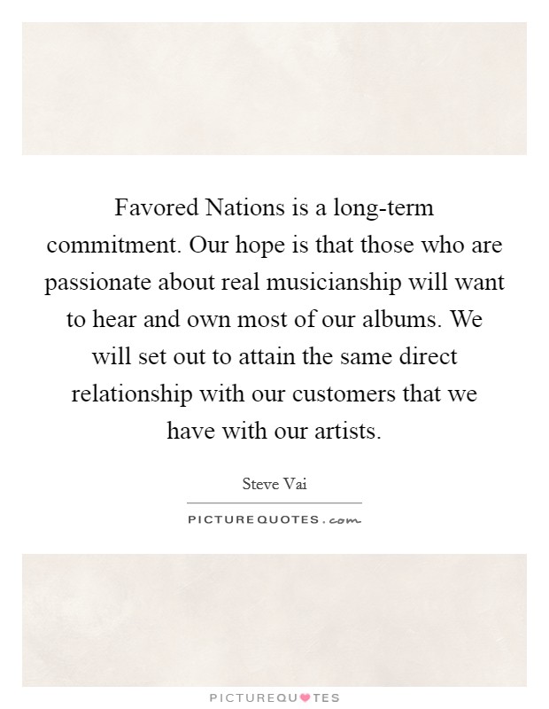Favored Nations is a long-term commitment. Our hope is that those who are passionate about real musicianship will want to hear and own most of our albums. We will set out to attain the same direct relationship with our customers that we have with our artists. Picture Quote #1
