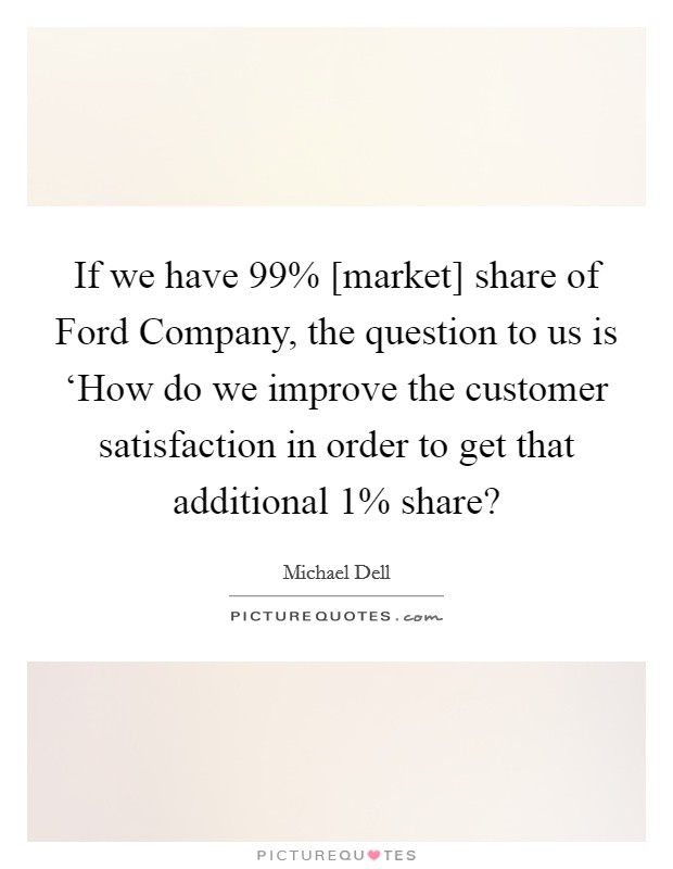 If we have 99% [market] share of Ford Company, the question to us is ‘How do we improve the customer satisfaction in order to get that additional 1% share? Picture Quote #1