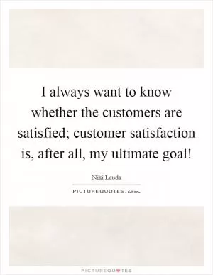I always want to know whether the customers are satisfied; customer satisfaction is, after all, my ultimate goal! Picture Quote #1