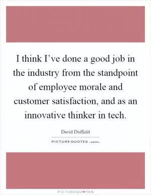 I think I’ve done a good job in the industry from the standpoint of employee morale and customer satisfaction, and as an innovative thinker in tech Picture Quote #1