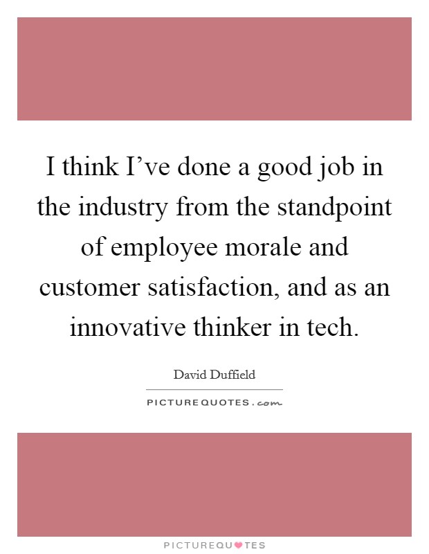 I think I've done a good job in the industry from the standpoint of employee morale and customer satisfaction, and as an innovative thinker in tech. Picture Quote #1