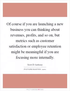 Of course if you are launching a new business you can thinking about revenues, profits, and so on, but metrics such as customer satisfaction or employee retention might be meaningful if you are focusing more internally Picture Quote #1