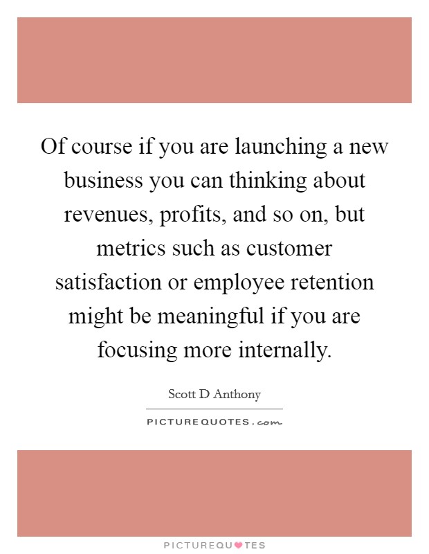 Of course if you are launching a new business you can thinking about revenues, profits, and so on, but metrics such as customer satisfaction or employee retention might be meaningful if you are focusing more internally. Picture Quote #1