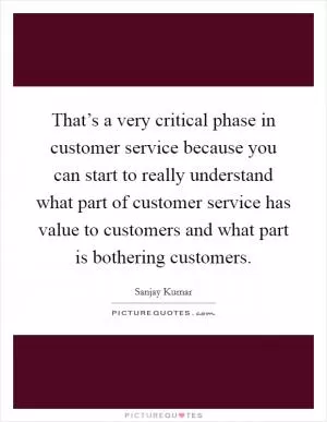 That’s a very critical phase in customer service because you can start to really understand what part of customer service has value to customers and what part is bothering customers Picture Quote #1