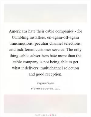 Americans hate their cable companies - for bumbling installers, on-again-off-again transmissions, peculiar channel selections, and indifferent customer service. The only thing cable subscribers hate more than the cable company is not being able to get what it delivers: multichannel selection and good reception Picture Quote #1