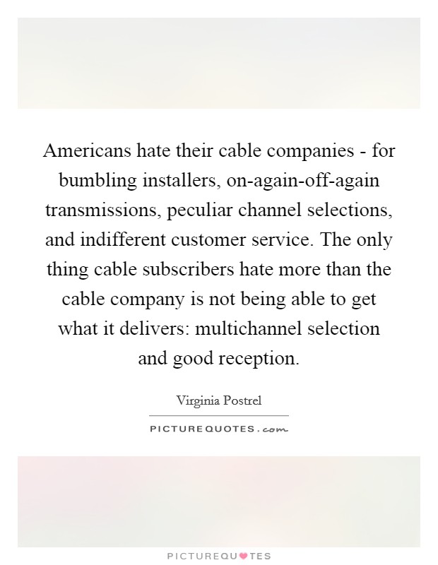 Americans hate their cable companies - for bumbling installers, on-again-off-again transmissions, peculiar channel selections, and indifferent customer service. The only thing cable subscribers hate more than the cable company is not being able to get what it delivers: multichannel selection and good reception. Picture Quote #1