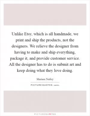 Unlike Etsy, which is all handmade, we print and ship the products, not the designers. We relieve the designer from having to make and ship everything, package it, and provide customer service. All the designer has to do is submit art and keep doing what they love doing Picture Quote #1