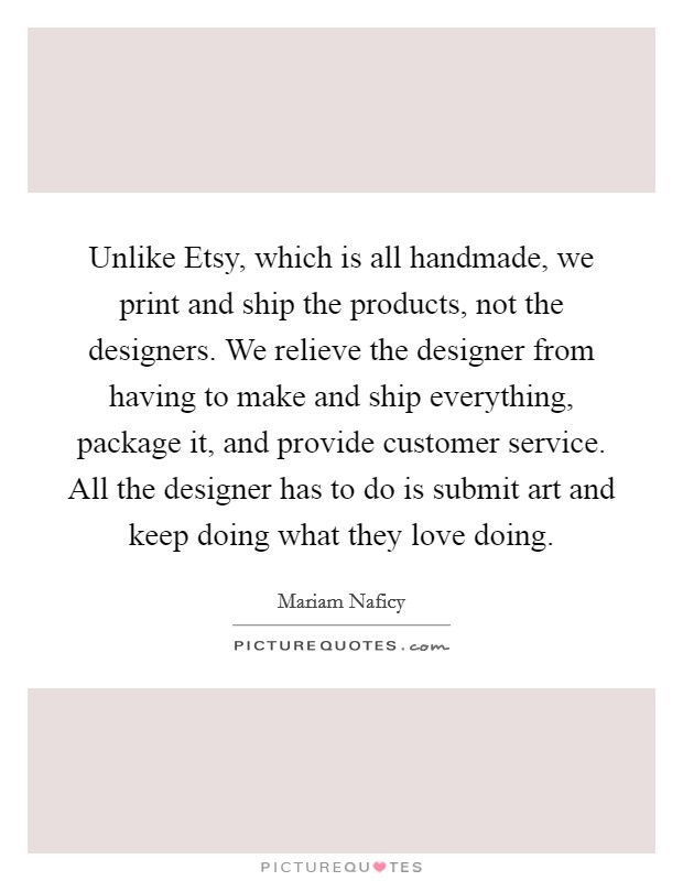 Unlike Etsy, which is all handmade, we print and ship the products, not the designers. We relieve the designer from having to make and ship everything, package it, and provide customer service. All the designer has to do is submit art and keep doing what they love doing. Picture Quote #1