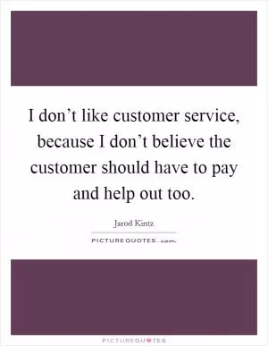 I don’t like customer service, because I don’t believe the customer should have to pay and help out too Picture Quote #1