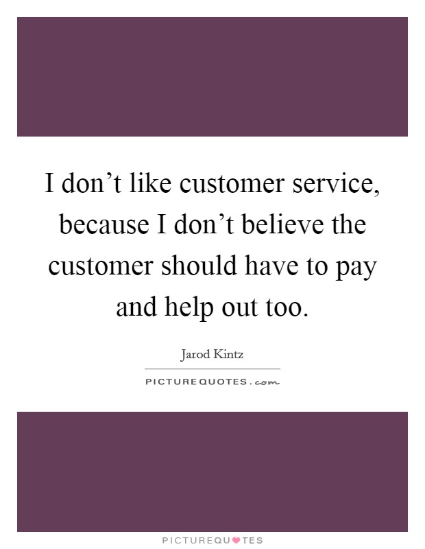 I don't like customer service, because I don't believe the customer should have to pay and help out too. Picture Quote #1