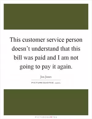 This customer service person doesn’t understand that this bill was paid and I am not going to pay it again Picture Quote #1