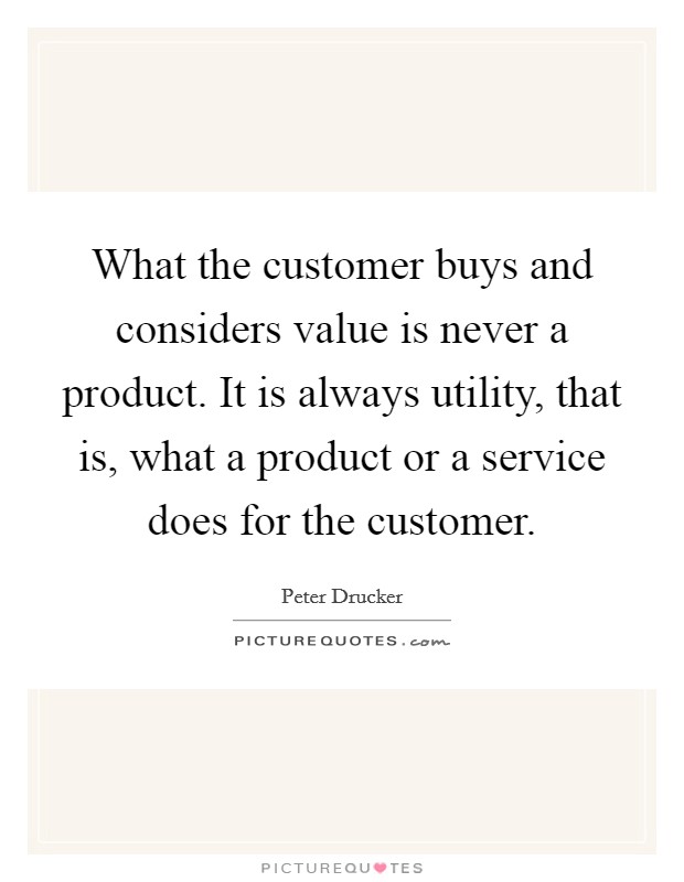What the customer buys and considers value is never a product. It is always utility, that is, what a product or a service does for the customer. Picture Quote #1