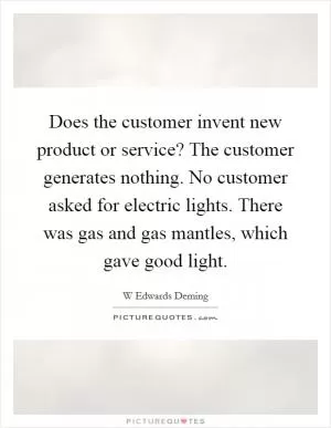 Does the customer invent new product or service? The customer generates nothing. No customer asked for electric lights. There was gas and gas mantles, which gave good light Picture Quote #1