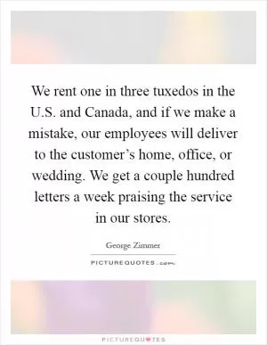 We rent one in three tuxedos in the U.S. and Canada, and if we make a mistake, our employees will deliver to the customer’s home, office, or wedding. We get a couple hundred letters a week praising the service in our stores Picture Quote #1