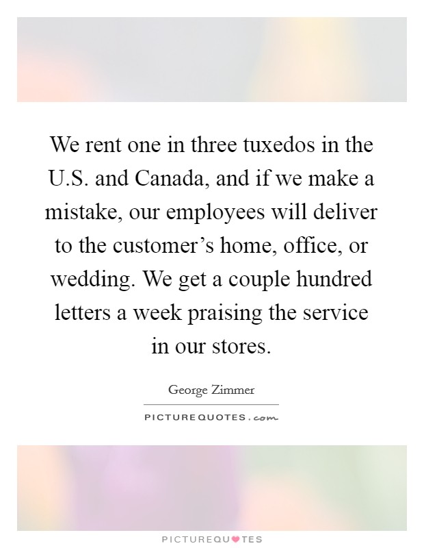 We rent one in three tuxedos in the U.S. and Canada, and if we make a mistake, our employees will deliver to the customer's home, office, or wedding. We get a couple hundred letters a week praising the service in our stores. Picture Quote #1
