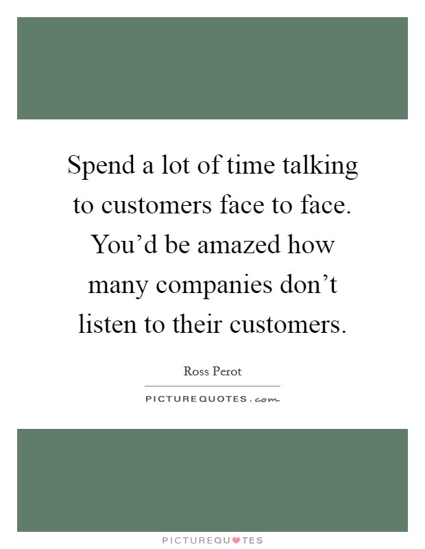 Spend a lot of time talking to customers face to face. You'd be amazed how many companies don't listen to their customers. Picture Quote #1