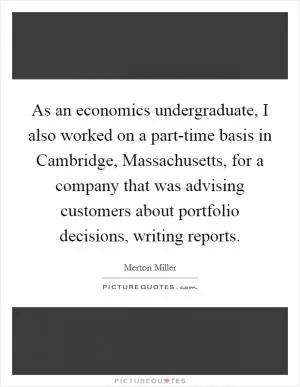 As an economics undergraduate, I also worked on a part-time basis in Cambridge, Massachusetts, for a company that was advising customers about portfolio decisions, writing reports Picture Quote #1