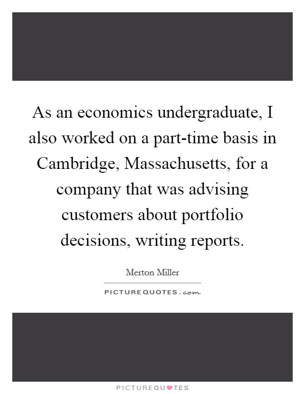 As an economics undergraduate, I also worked on a part-time basis in Cambridge, Massachusetts, for a company that was advising customers about portfolio decisions, writing reports. Picture Quote #1