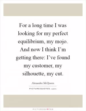For a long time I was looking for my perfect equilibrium, my mojo. And now I think I’m getting there: I’ve found my customer, my silhouette, my cut Picture Quote #1