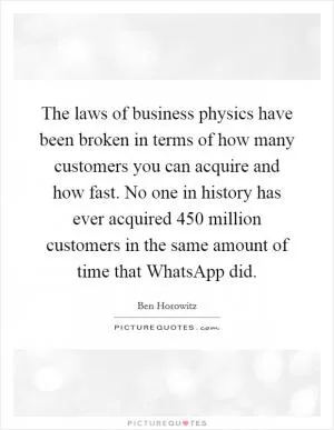 The laws of business physics have been broken in terms of how many customers you can acquire and how fast. No one in history has ever acquired 450 million customers in the same amount of time that WhatsApp did Picture Quote #1