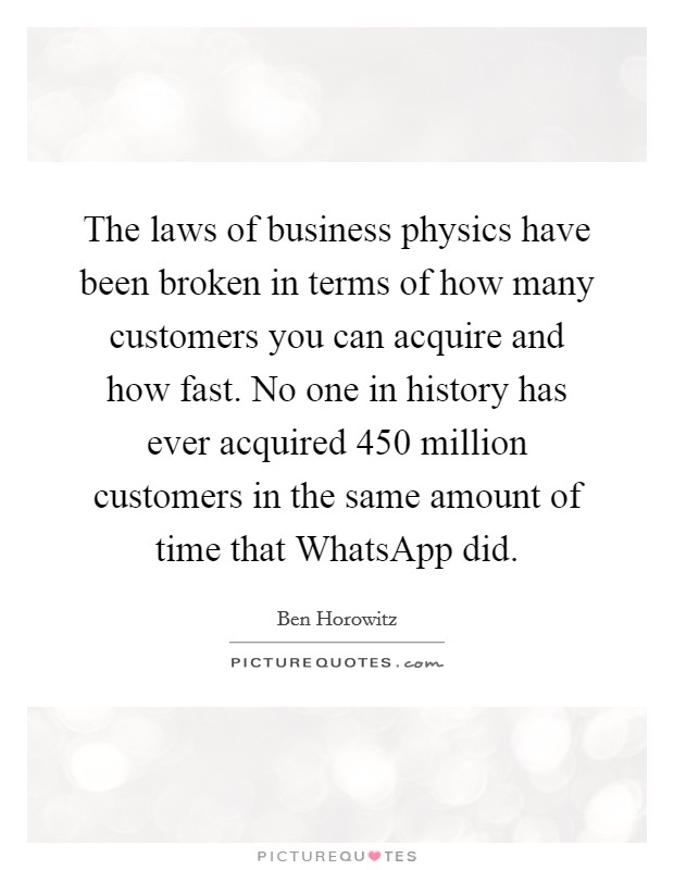 The laws of business physics have been broken in terms of how many customers you can acquire and how fast. No one in history has ever acquired 450 million customers in the same amount of time that WhatsApp did. Picture Quote #1