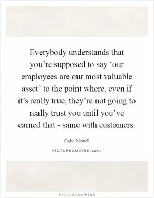 Everybody understands that you’re supposed to say ‘our employees are our most valuable asset’ to the point where, even if it’s really true, they’re not going to really trust you until you’ve earned that - same with customers Picture Quote #1