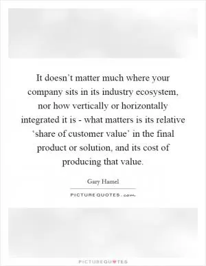 It doesn’t matter much where your company sits in its industry ecosystem, nor how vertically or horizontally integrated it is - what matters is its relative ‘share of customer value’ in the final product or solution, and its cost of producing that value Picture Quote #1