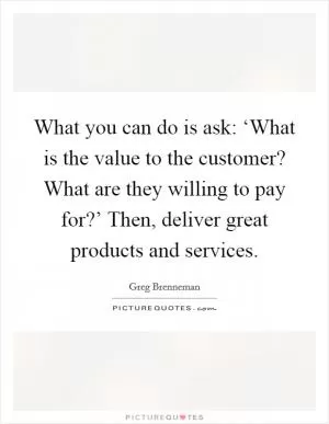 What you can do is ask: ‘What is the value to the customer? What are they willing to pay for?’ Then, deliver great products and services Picture Quote #1