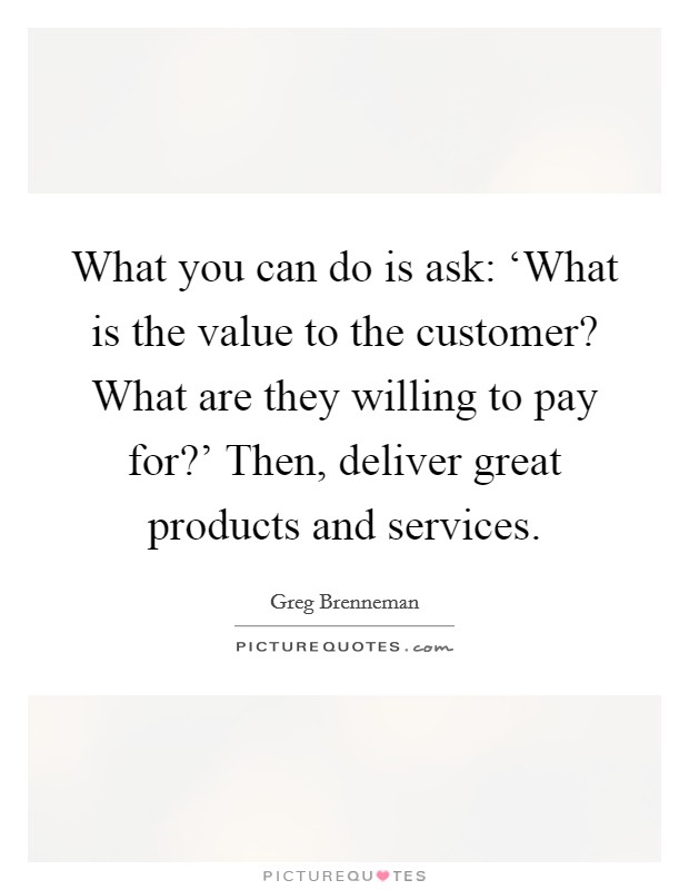 What you can do is ask: ‘What is the value to the customer? What are they willing to pay for?' Then, deliver great products and services. Picture Quote #1