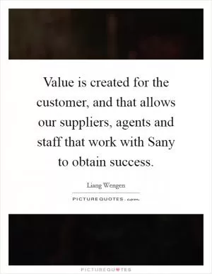 Value is created for the customer, and that allows our suppliers, agents and staff that work with Sany to obtain success Picture Quote #1