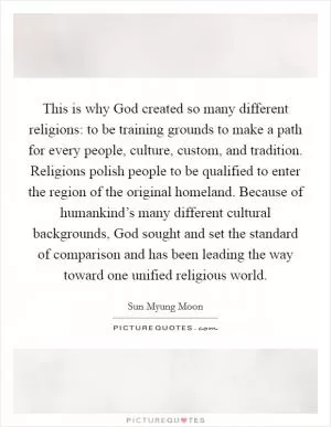 This is why God created so many different religions: to be training grounds to make a path for every people, culture, custom, and tradition. Religions polish people to be qualified to enter the region of the original homeland. Because of humankind’s many different cultural backgrounds, God sought and set the standard of comparison and has been leading the way toward one unified religious world Picture Quote #1
