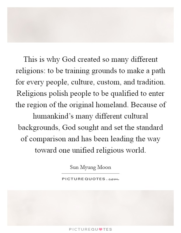 This is why God created so many different religions: to be training grounds to make a path for every people, culture, custom, and tradition. Religions polish people to be qualified to enter the region of the original homeland. Because of humankind's many different cultural backgrounds, God sought and set the standard of comparison and has been leading the way toward one unified religious world. Picture Quote #1