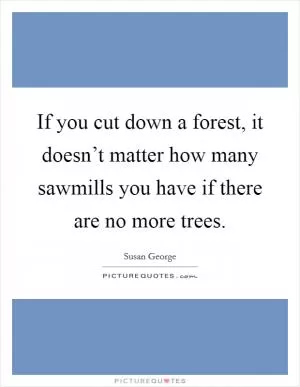 If you cut down a forest, it doesn’t matter how many sawmills you have if there are no more trees Picture Quote #1