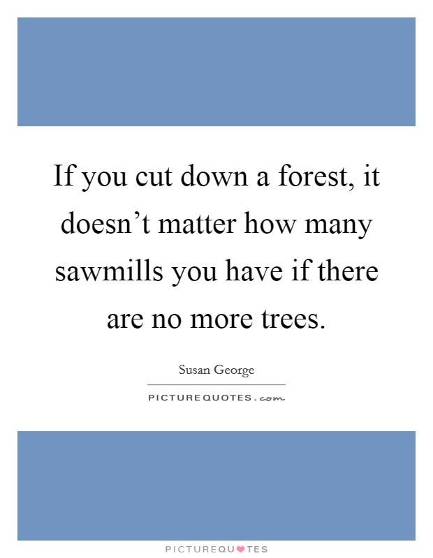 If you cut down a forest, it doesn't matter how many sawmills you have if there are no more trees. Picture Quote #1