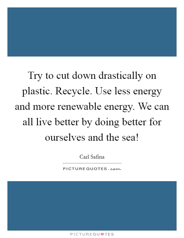 Try to cut down drastically on plastic. Recycle. Use less energy and more renewable energy. We can all live better by doing better for ourselves and the sea! Picture Quote #1