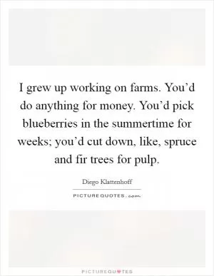 I grew up working on farms. You’d do anything for money. You’d pick blueberries in the summertime for weeks; you’d cut down, like, spruce and fir trees for pulp Picture Quote #1